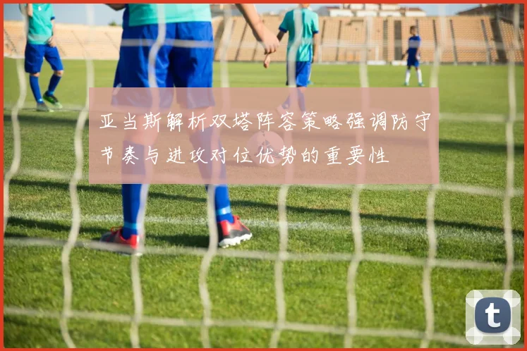 亚当斯解析双塔阵容策略强调防守节奏与进攻对位优势的重要性