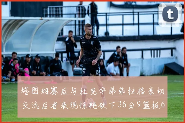 塔图姆赛后与杜克学弟弗拉格亲切交流后者表现惊艳砍下36分9篮板6助攻