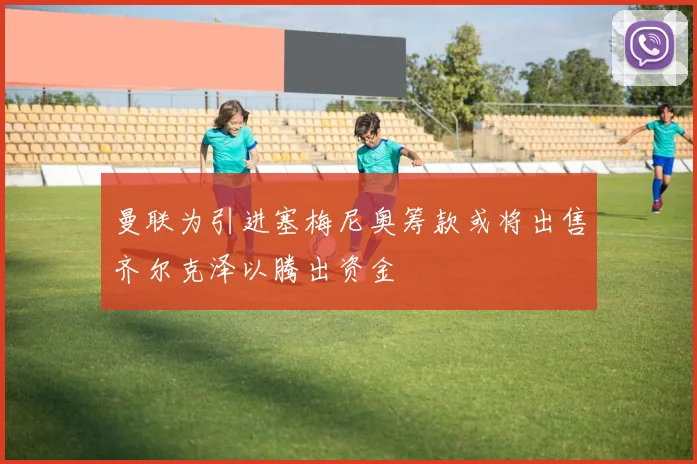 曼联为引进塞梅尼奥筹款或将出售齐尔克泽以腾出资金