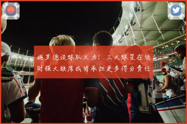 施罗德谈球队火力：三大球星在场时强大缺席我将承担更多得分责任
