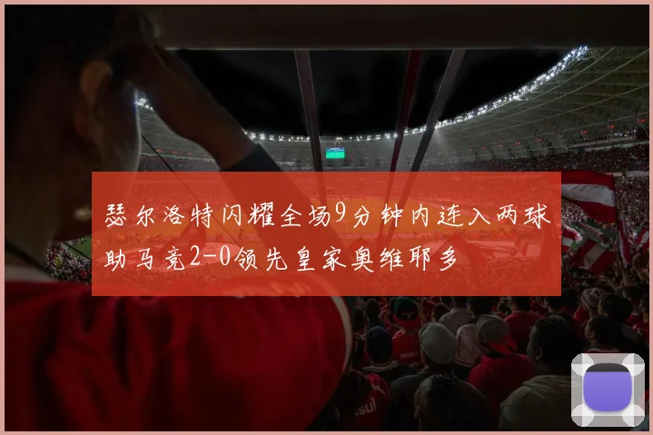 瑟尔洛特闪耀全场9分钟内连入两球助马竞2-0领先皇家奥维耶多