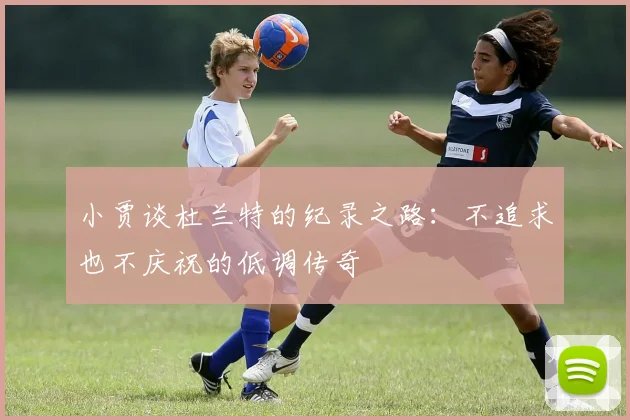 小贾谈杜兰特的纪录之路：不追求也不庆祝的低调传奇