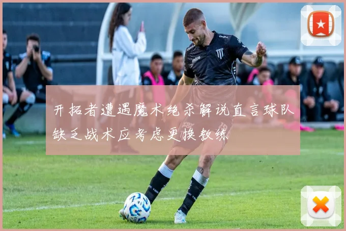 开拓者遭遇魔术绝杀解说直言球队缺乏战术应考虑更换教练