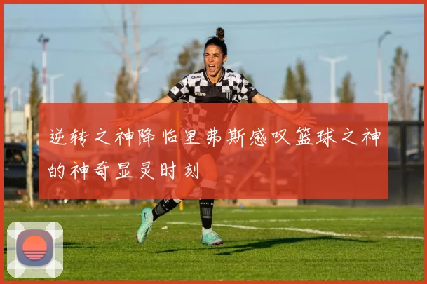 逆转之神降临里弗斯感叹篮球之神的神奇显灵时刻