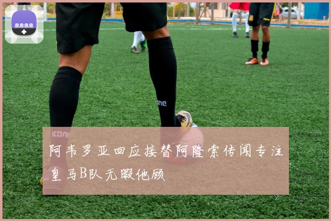 阿韦罗亚回应接替阿隆索传闻专注皇马B队无暇他顾