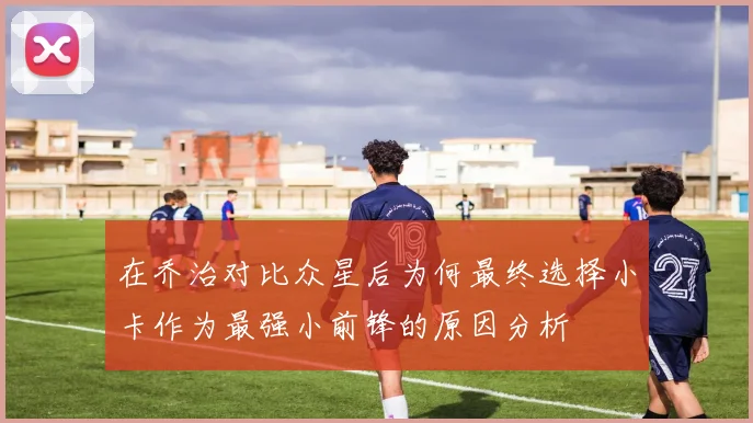 在乔治对比众星后为何最终选择小卡作为最强小前锋的原因分析