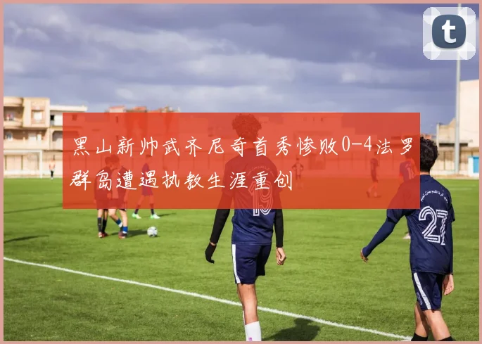 黑山新帅武齐尼奇首秀惨败0-4法罗群岛遭遇执教生涯重创