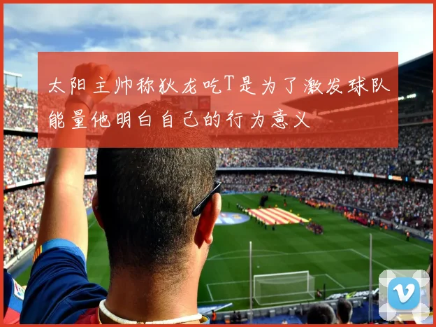 太阳主帅称狄龙吃T是为了激发球队能量他明白自己的行为意义