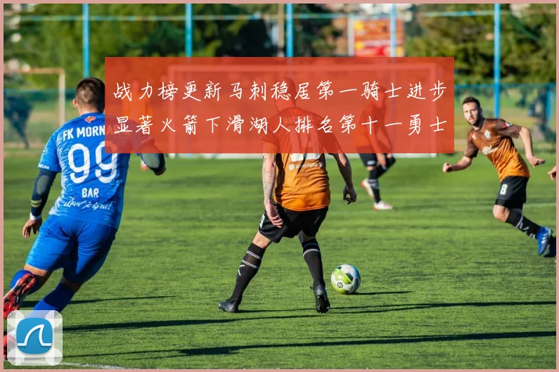 战力榜更新马刺稳居第一骑士进步显著火箭下滑湖人排名第十一勇士继续低迷