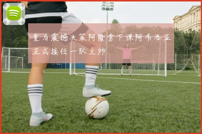 皇马震撼决策阿隆索下课阿韦洛亚正式接任一队主帅