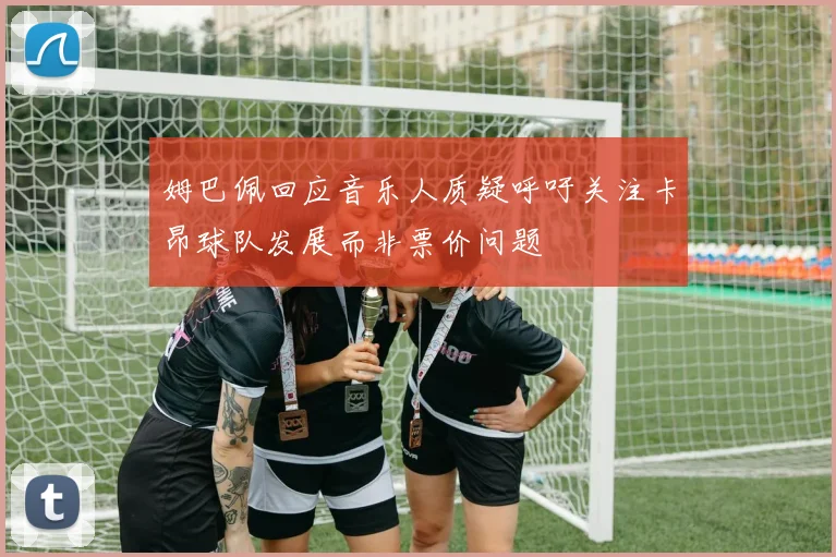 姆巴佩回应音乐人质疑呼吁关注卡昂球队发展而非票价问题