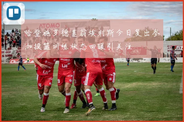 哈登施罗德基翁埃利斯今日复出参加投篮训练状态回暖引关注