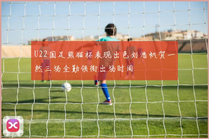 U22国足熊猫杯表现出色刘浩帆贺一然三场全勤领衔出场时间