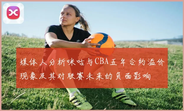 媒体人分析咪咕与CBA五年合约溢价现象及其对联赛未来的负面影响