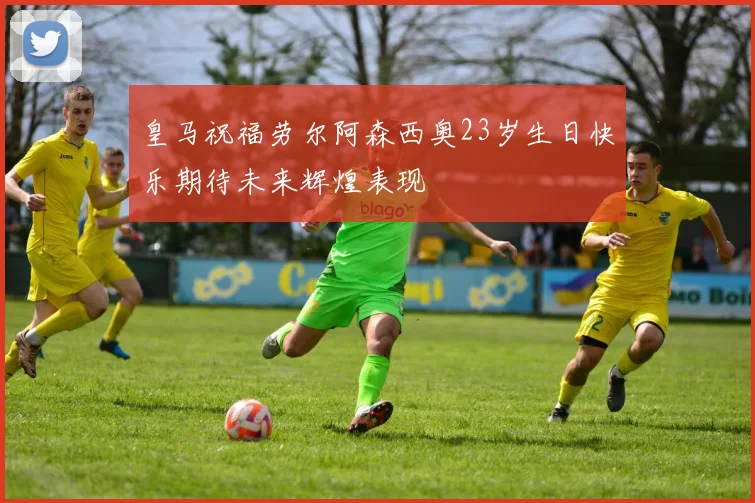 皇马祝福劳尔阿森西奥23岁生日快乐期待未来辉煌表现