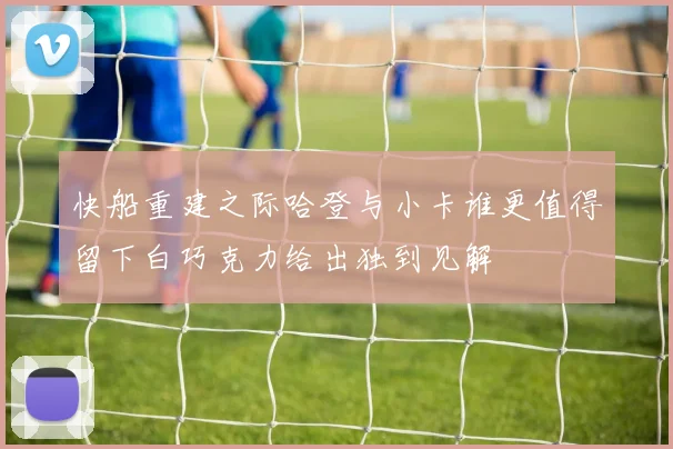 快船重建之际哈登与小卡谁更值得留下白巧克力给出独到见解