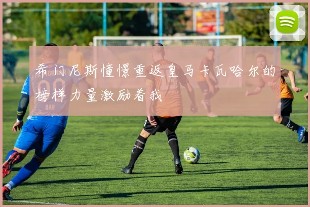 希门尼斯憧憬重返皇马卡瓦哈尔的榜样力量激励着我
