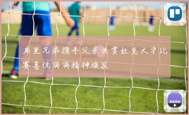 库里兄弟携手父亲共赏杜克大学比赛喜悦满满精神焕发
