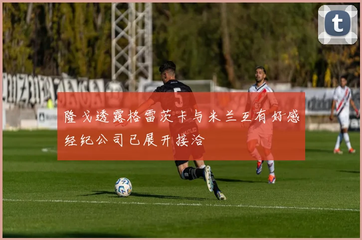 隆戈透露格雷茨卡与米兰互有好感经纪公司已展开接洽