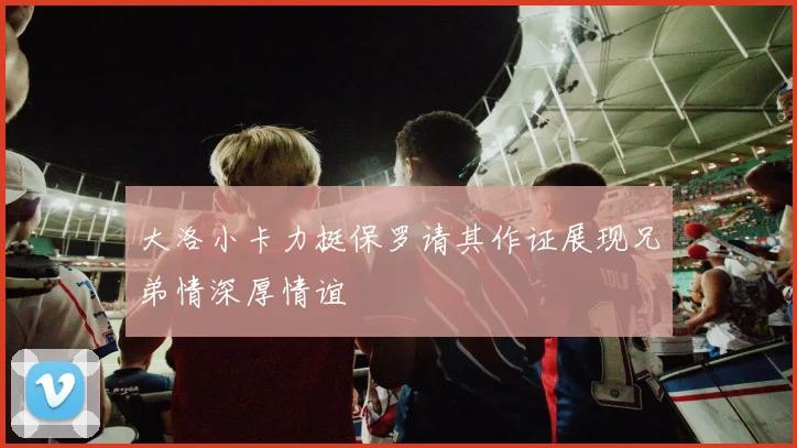 大洛小卡力挺保罗请其作证展现兄弟情深厚情谊