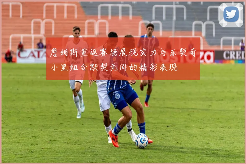 詹姆斯重返赛场展现实力与东契奇小里组合默契无间的精彩表现