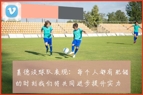 基德谈球队表现：每个人都有犯错的时刻我们将共同进步提升实力