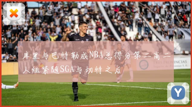 库里与巴特勒成NBA总得分第二高二人组紧随SGA与切特之后