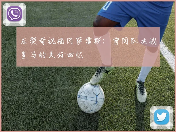 东契奇祝福冈萨雷斯：曾同队共战皇马的美好回忆
