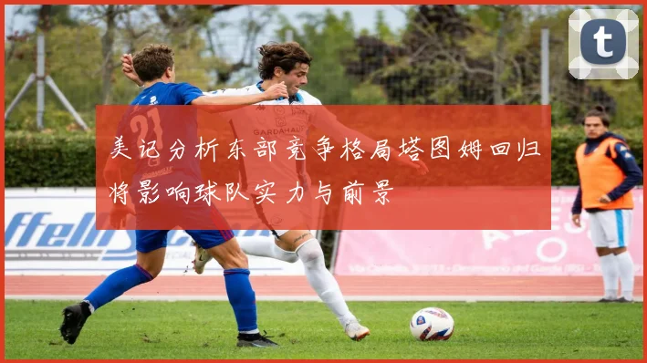 美记分析东部竞争格局塔图姆回归将影响球队实力与前景