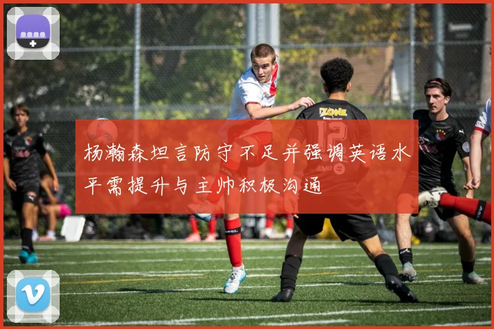 杨瀚森坦言防守不足并强调英语水平需提升与主帅积极沟通