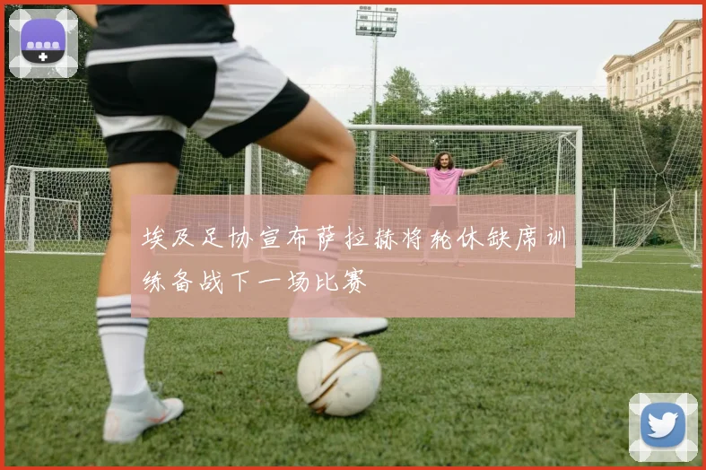 埃及足协宣布萨拉赫将轮休缺席训练备战下一场比赛