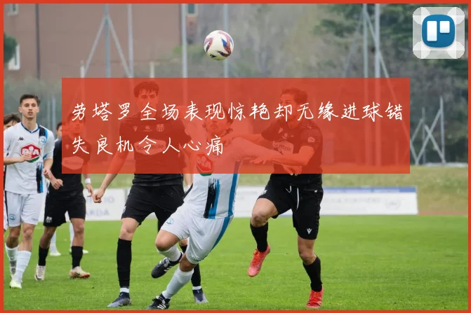劳塔罗全场表现惊艳却无缘进球错失良机令人心痛
