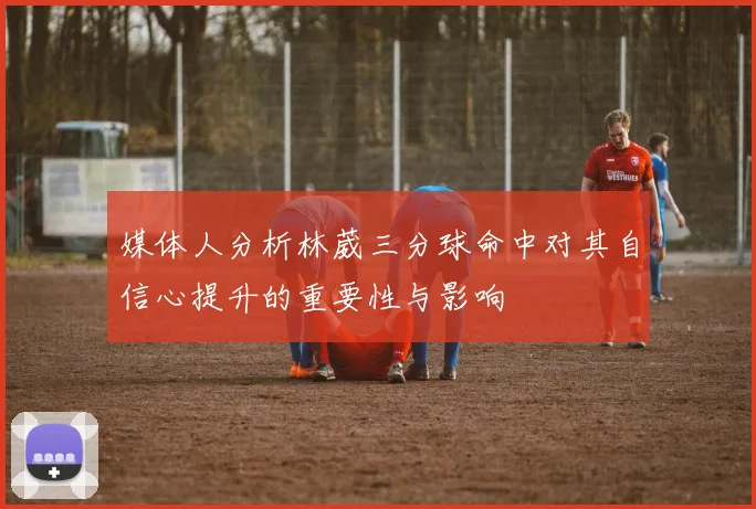 媒体人分析林葳三分球命中对其自信心提升的重要性与影响
