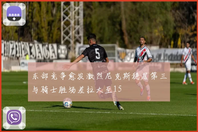 东部竞争愈发激烈尼克斯稳居第三与骑士胜场差拉大至15